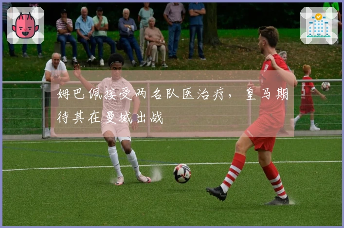 姆巴佩接受两名队医治疗，皇马期待其在曼城出战