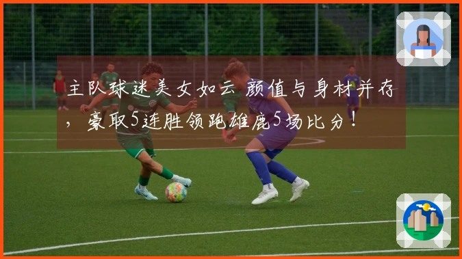 主队球迷美女如云 颜值与身材并存，豪取5连胜领跑雄鹿5场比分！