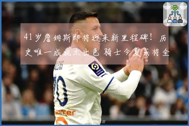 41岁詹姆斯即将迎来新里程碑！历史唯一成就太出色 骑士今夏或将全力追逐他？