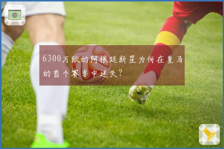 6300万欧的阿根廷新星为何在皇马的首个赛季中迷失？