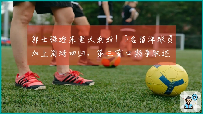 郭士强迎来重大利好！3名留洋球员加上周琦回归，第三窗口期争取连胜毫无悬念。