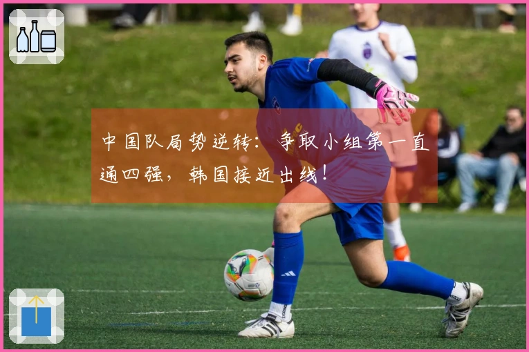 中国队局势逆转：争取小组第一直通四强，韩国接近出线！
