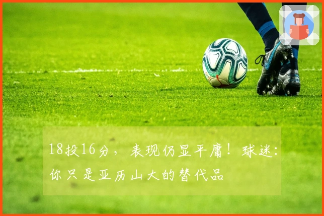 18投16分，表现仍显平庸！球迷：你只是亚历山大的替代品
