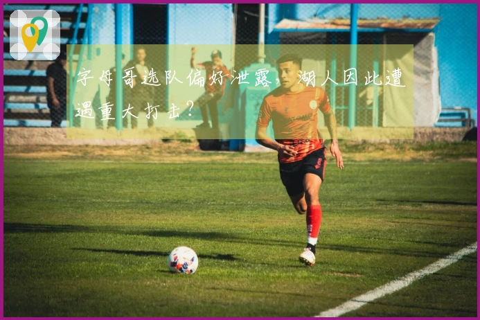 字母哥选队偏好泄露，湖人因此遭遇重大打击？