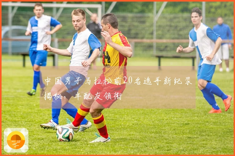 中国男子马拉松前20名选手新纪录揭秘，丰配友领衔