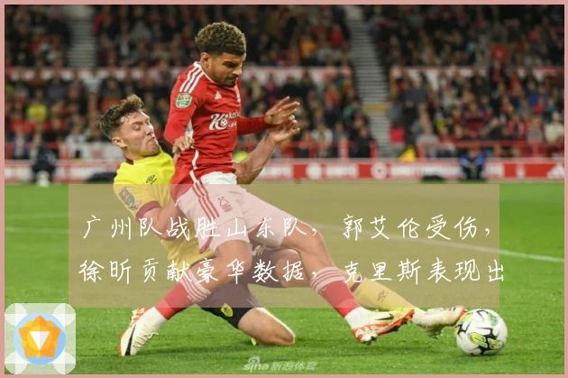 广州队战胜山东队，郭艾伦受伤，徐昕贡献豪华数据，克里斯表现出色