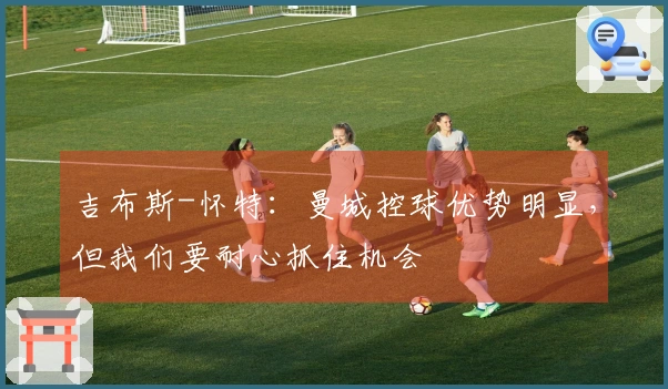 吉布斯-怀特：曼城控球优势明显，但我们要耐心抓住机会