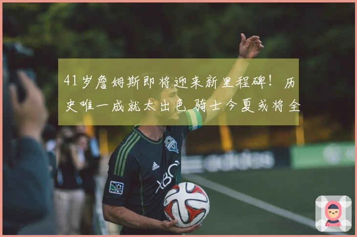 41岁詹姆斯即将迎来新里程碑！历史唯一成就太出色 骑士今夏或将全力追逐他？