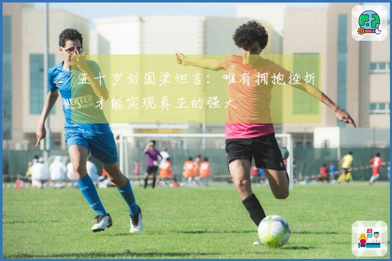 五十岁刘国梁坦言：唯有拥抱挫折，才能实现真正的强大