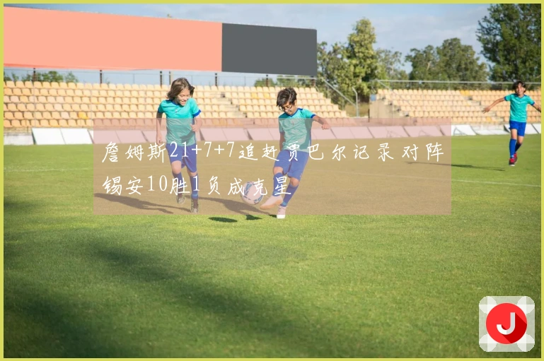 詹姆斯21+7+7追赶贾巴尔记录 对阵锡安10胜1负成克星