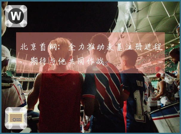 北京首钢：全力推动麦基注册进程，期待与他共同作战