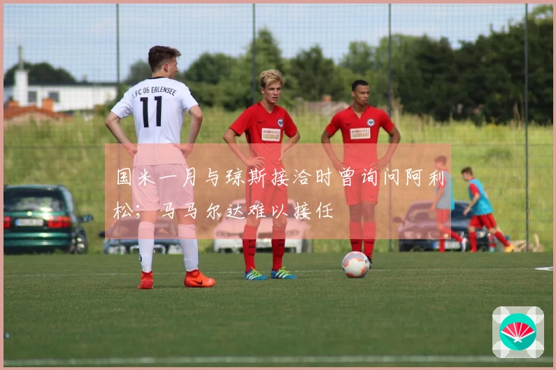 国米一月与琼斯接洽时曾询问阿利松；马马尔达难以接任