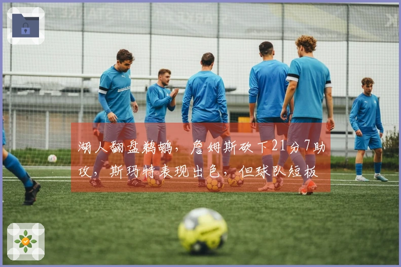 湖人翻盘鹈鹕，詹姆斯砍下21分7助攻，斯玛特表现出色，但球队短板显现